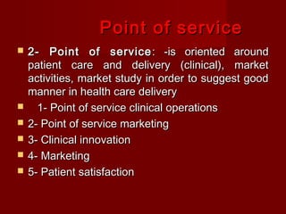 Point of service








2- Point of service : -is oriented around
patient care and delivery (clinical), market
activities, market study in order to suggest good
manner in health care delivery
1- Point of service clinical operations
2- Point of service marketing
3- Clinical innovation
4- Marketing
5- Patient satisfaction

 