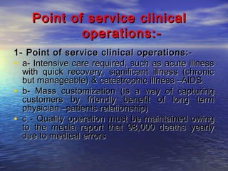 Point of service clinical
operations:1- Point of service clinical operations:• a- Intensive care required, such as acute illness
with quick recovery, significant illness (chronic
but manageable) & catastrophic illness –AIDS
• b- Mass customization (is a way of capturing
customers by friendly benefit of long term
physician –patients relationship)
• c - Quality operation must be maintained owing
to the media report that 98,000 deaths yearly
due to medical errors

 