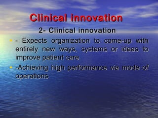 Clinical innovation
2- Clinical innovation
• - Expects organization to come-up with
entirely new ways, systems or ideas to
improve patient care
• -Achieving high performance via mode of
operations

 
