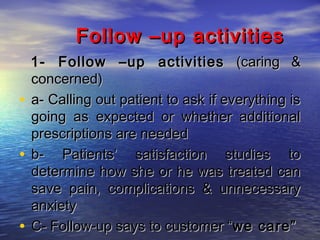Follow –up activities
1- Follow –up activities (caring &
concerned)
• a- Calling out patient to ask if everything is
going as expected or whether additional
prescriptions are needed
• b- Patients’ satisfaction studies to
determine how she or he was treated can
save pain, complications & unnecessary
anxiety
• C- Follow-up says to customer “we care”

 