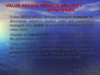 VALUE ADDING SERVICE DELIVERY
STRATEGIES

• Value adding service delivery strategies translate the

•
•

directional, adaptive, market entry and competitive
strategies into action as a critical component of the
value chain
Attempt to repositioning health care organization in
the environment to create new competitive advantage
Value added service delivery strategies are critical to
the success of the organization because they are the
principal methods for creating value. Therefore,
explicit strategies must be developed for each

 