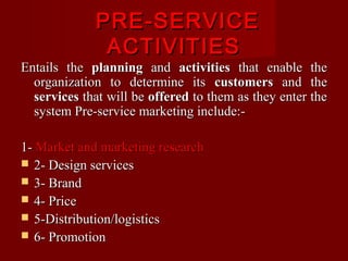 PRE-SERVICE
ACTIVITIES

Entails the planning and activities that enable the
organization to determine its customers and the
services that will be offered to them as they enter the
system Pre-service marketing include:1- Market and marketing research
 2- Design services
 3- Brand
 4- Price
 5-Distribution/logistics
 6- Promotion

 