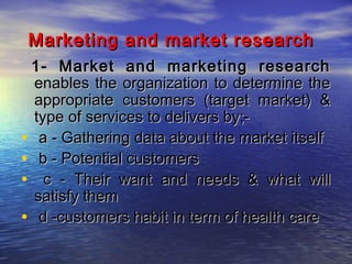 Marketing and market research
1- Market and marketing research
enables the organization to determine the
appropriate customers (target market) &
type of services to delivers by;• a - Gathering data about the market itself
• b - Potential customers
• c - Their want and needs & what will
satisfy them
• d -customers habit in term of health care

 