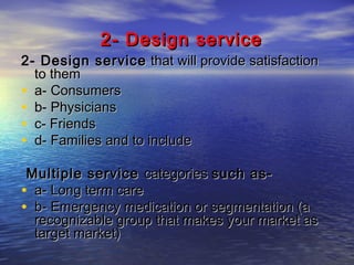 2- Design service

2- Design service that will provide satisfaction
to them
• a- Consumers
• b- Physicians
• c- Friends
• d- Families and to include
Multiple service categories such as• a- Long term care
• b- Emergency medication or segmentation (a
recognizable group that makes your market as
target market)

 