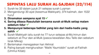 18
SEPINTAS LALU SURAH AL-SAJDAH (32/114)
1. Surah ke 32 dalam juzuk 21 selepas surah Luqman
2. Mengandungi 30 ayat (kesemua Makkiyah), 374 kalimah, dan 1532
huruf
3. Dinamakan sempena ayat 15
4. Sering dibaca Rasulullah bersama surah al-Mulk setiap malam
sebelum tidur
5. Mempunyai beberapa fadhilat yang lain dari hadis-hadis yang
sahih
6. Surah Makkiyah iaitu surah ke 77 turun selepas al-Mu’minun dan
sebelum al-Thur dan al-Mulk (pasca kewafatan Abu Talib dan sebelum
Israk Mikraj)
7. Bertemakan menegaskan hari Akhirat
8. Paling banyak menghuraikan “Maliki Yaumiddin” surah al-Fatihah
(Ummul Kitab)
 