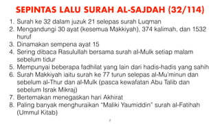 2
SEPINTAS LALU SURAH AL-SAJDAH (32/114)
1. Surah ke 32 dalam juzuk 21 selepas surah Luqman
2. Mengandungi 30 ayat (kesemua Makkiyah), 374 kalimah, dan 1532
huruf
3. Dinamakan sempena ayat 15
4. Sering dibaca Rasulullah bersama surah al-Mulk setiap malam
sebelum tidur
5. Mempunyai beberapa fadhilat yang lain dari hadis-hadis yang sahih
6. Surah Makkiyah iaitu surah ke 77 turun selepas al-Mu’minun dan
sebelum al-Thur dan al-Mulk (pasca kewafatan Abu Talib dan
sebelum Israk Mikraj)
7. Bertemakan menegaskan hari Akhirat
8. Paling banyak menghuraikan “Maliki Yaumiddin” surah al-Fatihah
(Ummul Kitab)
 