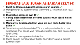 21
SEPINTAS LALU SURAH AL-SAJDAH (32/114)
1. Surah ke 32 dalam juzuk 21 selepas surah Luqman
2. Mengandungi 30 ayat (kesemua Makkiyah), 374 kalimah, dan 1532
huruf
3. Dinamakan sempena ayat 15
4. Sering dibaca Rasulullah bersama surah al-Mulk setiap malam
sebelum tidur
5. Mempunyai beberapa fadhilat yang lain dari hadis-hadis yang
sahih
6. Surah Makkiyah iaitu surah ke 77 turun selepas al-Mu’minun dan
sebelum al-Thur dan al-Mulk (pasca kewafatan Abu Talib dan sebelum
Israk Mikraj)
7. Bertemakan menegaskan hari Akhirat
8. Paling banyak menghuraikan “Maliki Yaumiddin” surah al-Fatihah
(Ummul Kitab)
 