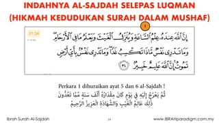 24Ibrah Surah Al-Sajdah www.IBRAHparadigm.com.my
INDAHNYA AL-SAJDAH SELEPAS LUQMAN
(HIKMAH KEDUDUKAN SURAH DALAM MUSHAF)
1
Perkara 1 dihuraikan ayat 5 dan 6 al-Sajdah !
َ‫ن‬‫و‬‫ﱡ‬‫ﺪ‬ُ‫ﻌ‬َ‫ﺗ‬ ‫ﱠ‬‫ام‬‫ﱢ‬‫ﻣ‬ ٍ‫ﺔ‬َ‫ﻨ‬َ‫ﺳ‬ َ‫ﻒ‬ْ‫ﻟ‬َ‫أ‬ ُ‫ه‬ُ‫ر‬‫ا‬َ‫ﺪ‬ْ‫ﻘ‬ِ‫ﻣ‬ َ‫ن‬‫َﺎ‬‫ﻛ‬ ٍ‫م‬ْ‫ﻮ‬َ‫ﻳ‬ ِ‫ﰲ‬ ِ‫ﻪ‬ْ‫ﻴ‬َ‫ﻟ‬ِ‫إ‬ ُ‫ج‬ُ‫ﺮ‬ْ‫ﻌ‬َ‫ﻳ‬ ‫ﱠ‬‫ﻢ‬ُ‫ﺛ‬  
ُ‫ﻢ‬‫ﻴ‬ِ‫ﺣ‬‫ﱠ‬‫ﺮ‬‫اﻟ‬ ُ‫ﺰ‬‫ﻳ‬ِ‫ﺰ‬َ‫ﻌ‬ْ‫ﻟ‬‫ا‬ ِ‫ة‬َ‫د‬‫ﺎ‬َ‫ﻬ‬‫اﻟﺸﱠ‬َ‫و‬ ِ‫ﺐ‬ْ‫ﻴ‬َ‫ﻐ‬ْ‫ﻟ‬‫ا‬ ُ‫ﻢ‬ِ‫ﻟ‬‫ﺎ‬َ‫ﻋ‬ َ‫ﻚ‬ِ‫ﻟ‬َٰ‫ذ‬
 