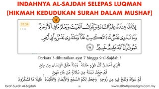 26Ibrah Surah Al-Sajdah www.IBRAHparadigm.com.my
INDAHNYA AL-SAJDAH SELEPAS LUQMAN
(HIKMAH KEDUDUKAN SURAH DALAM MUSHAF)
3
Perkara 3 dihuraikan ayat 7 hingga 9 al-Sajdah !
ٍ‫ني‬ِ‫ﻃ‬ ‫ﻦ‬ِ‫ﻣ‬ ِ‫ﺎن‬َ‫ﻧﺴ‬ِ ْ‫اﻹ‬ َ‫ﻖ‬ْ‫ﻠ‬َ‫ﺧ‬ َ‫أ‬َ‫ﺪ‬َ‫ﺑ‬َ‫و‬ ۖ ُ‫ﻪ‬َ‫ﻘ‬َ‫ﻠ‬َ‫ﺧ‬ ٍ‫ء‬ْ َ‫ﳾ‬ ‫ﱠ‬‫ُﻞ‬‫ﻛ‬ َ‫ﻦ‬َ‫ﺴ‬ْ‫ﺣ‬َ‫أ‬ ‫ي‬ِ‫ﺬ‬‫ﱠ‬‫ﻟ‬‫ا‬
ٍ‫ني‬ِ‫ﻬ‬‫ﱠ‬‫ﻣ‬ ٍ‫ء‬‫ﺎ‬‫ﱠ‬‫ﻣ‬ ‫ﻦ‬‫ﱢ‬‫ﻣ‬ ٍ‫ﺔ‬َ‫ﻟ‬ َ‫ﻼ‬ُ‫ﺳ‬ ‫ﻦ‬ِ‫ﻣ‬ ُ‫ﻪ‬َ‫ﻠ‬ْ‫ﺴ‬َ‫ﻧ‬ َ‫ﻞ‬َ‫ﻌ‬َ‫ﺟ‬ ‫ﱠ‬‫ﻢ‬ُ‫ﺛ‬
َ‫ن‬‫و‬ُ‫ﺮ‬ُ‫ﻜ‬ْ‫ﺸ‬َ‫ﺗ‬ ‫ﺎ‬‫ﱠ‬‫ﻣ‬ ً‫ﻴﻼ‬ِ‫ﻠ‬َ‫ﻗ‬ ۚ َ‫ة‬َ‫ﺪ‬ِ‫ﺌ‬ْ‫ﻓ‬َ ْ‫اﻷ‬َ‫و‬ َ‫ر‬‫ﺎ‬َ‫ﺼ‬ْ‫ﺑ‬َ ْ‫اﻷ‬َ‫و‬ َ‫ﻊ‬ْ‫ﻤ‬‫ﱠ‬‫اﻟﺴ‬ ُ‫ﻢ‬ُ‫ﻜ‬َ‫ﻟ‬ َ‫ﻞ‬َ‫ﻌ‬َ‫ﺟ‬َ‫و‬ ۖ ِ‫ﻪ‬ِ‫وﺣ‬‫ﱡ‬‫ر‬ ‫ﻦ‬ِ‫ﻣ‬ ِ‫ﻪ‬‫ﻴ‬ِ‫ﻓ‬ َ‫ﺦ‬َ‫ﻔ‬َ‫ﻧ‬َ‫و‬ ُ‫ه‬‫ا‬‫ﱠ‬‫ﻮ‬َ‫ﺳ‬ ‫ﱠ‬‫ﻢ‬ُ‫ﺛ‬
 
