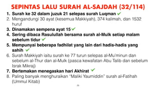 29
SEPINTAS LALU SURAH AL-SAJDAH (32/114)
1. Surah ke 32 dalam juzuk 21 selepas surah Luqman
2. Mengandungi 30 ayat (kesemua Makkiyah), 374 kalimah, dan 1532
huruf
3. Dinamakan sempena ayat 15
4. Sering dibaca Rasulullah bersama surah al-Mulk setiap malam
sebelum tidur
5. Mempunyai beberapa fadhilat yang lain dari hadis-hadis yang
sahih
6. Surah Makkiyah iaitu surah ke 77 turun selepas al-Mu’minun dan
sebelum al-Thur dan al-Mulk (pasca kewafatan Abu Talib dan sebelum
Israk Mikraj)
7. Bertemakan menegaskan hari Akhirat
8. Paling banyak menghuraikan “Maliki Yaumiddin” surah al-Fatihah
(Ummul Kitab)
 