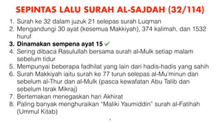 3
SEPINTAS LALU SURAH AL-SAJDAH (32/114)
1. Surah ke 32 dalam juzuk 21 selepas surah Luqman
2. Mengandungi 30 ayat (kesemua Makkiyah), 374 kalimah, dan 1532
huruf
3. Dinamakan sempena ayat 15
4. Sering dibaca Rasulullah bersama surah al-Mulk setiap malam
sebelum tidur
5. Mempunyai beberapa fadhilat yang lain dari hadis-hadis yang sahih
6. Surah Makkiyah iaitu surah ke 77 turun selepas al-Mu’minun dan
sebelum al-Thur dan al-Mulk (pasca kewafatan Abu Talib dan
sebelum Israk Mikraj)
7. Bertemakan menegaskan hari Akhirat
8. Paling banyak menghuraikan “Maliki Yaumiddin” surah al-Fatihah
(Ummul Kitab)
 