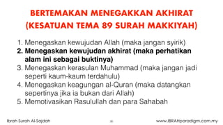 BERTEMAKAN MENEGAKKAN AKHIRAT
(KESATUAN TEMA 89 SURAH MAKKIYAH)
30Ibrah Surah Al-Sajdah www.IBRAHparadigm.com.my
1. Menegaskan kewujudan Allah (maka jangan syirik)
2. Menegaskan kewujudan akhirat (maka perhatikan
alam ini sebagai buktinya)
3. Menegaskan kerasulan Muhammad (maka jangan jadi
seperti kaum-kaum terdahulu)
4. Menegaskan keagungan al-Quran (maka datangkan
sepertinya jika ia bukan dari Allah)
5. Memotivasikan Rasulullah dan para Sahabah
 