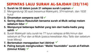 32
SEPINTAS LALU SURAH AL-SAJDAH (32/114)
1. Surah ke 32 dalam juzuk 21 selepas surah Luqman
2. Mengandungi 30 ayat (kesemua Makkiyah), 374 kalimah, dan 1532
huruf
3. Dinamakan sempena ayat 15
4. Sering dibaca Rasulullah bersama surah al-Mulk setiap malam
sebelum tidur
5. Mempunyai beberapa fadhilat yang lain dari hadis-hadis yang
sahih
6. Surah Makkiyah iaitu surah ke 77 turun selepas al-Mu’minun dan
sebelum al-Thur dan al-Mulk (pasca kewafatan Abu Talib dan sebelum
Israk Mikraj)
7. Bertemakan menegaskan hari Akhirat
8. Paling banyak menghuraikan “Maliki Yaumiddin” surah al-Fatihah
(Ummul Kitab)
 