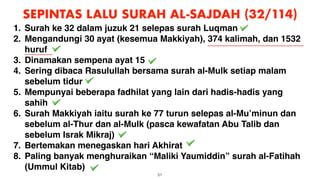 51
SEPINTAS LALU SURAH AL-SAJDAH (32/114)
1. Surah ke 32 dalam juzuk 21 selepas surah Luqman
2. Mengandungi 30 ayat (kesemua Makkiyah), 374 kalimah, dan 1532
huruf
3. Dinamakan sempena ayat 15
4. Sering dibaca Rasulullah bersama surah al-Mulk setiap malam
sebelum tidur
5. Mempunyai beberapa fadhilat yang lain dari hadis-hadis yang
sahih
6. Surah Makkiyah iaitu surah ke 77 turun selepas al-Mu’minun dan
sebelum al-Thur dan al-Mulk (pasca kewafatan Abu Talib dan
sebelum Israk Mikraj)
7. Bertemakan menegaskan hari Akhirat
8. Paling banyak menghuraikan “Maliki Yaumiddin” surah al-Fatihah
(Ummul Kitab)
 