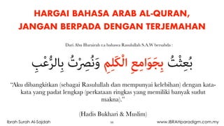 HARGAI BAHASA ARAB AL-QURAN,
JANGAN BERPADA DENGAN TERJEMAHAN
“Aku dibangkitkan (sebagai Rasulullah dan mempunyai kelebihan) dengan kata-
kata yang padat lengkap (perkataan ringkas yang memiliki banyak sudut
makna).”
(Hadis Bukhari & Muslim)
ِ‫ﺐ‬ْ‫ﻋ‬‫ﱡ‬‫ﺮ‬‫ِﺎﻟ‬‫ﺑ‬ ُ‫ت‬ْ ِ‫ﴫ‬ُ‫ﻧ‬َ‫و‬ ِ‫ﻢ‬ِ‫ﻠ‬َ‫ﻜ‬ْ‫ﻟ‬‫ا‬ ِ‫ﻊ‬ِ‫ﻣ‬‫ا‬َ‫ﻮ‬َ‫ﺠ‬ِ‫ﺑ‬ ُ‫ﺖ‬ْ‫ﺜ‬ِ‫ﻌ‬ُ‫ﺑ‬
Dari Abu Hurairah r.a bahawa Rasulullah S.A.W bersabda :
56Ibrah Surah Al-Sajdah www.IBRAHparadigm.com.my
 