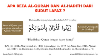 APA BEZA AL-QURAN DAN AL-HADITH DARI
SUDUT LAFAZ ?
“Hiasilah al-Quran dengan suara kamu!”
(SAHIH : HR. Abu Dawud no. 1468, Ibnu Majah no. 1342, An-Nasa-I no. 1015, Ahmad
no. 18494, ad-Darimi no. 3543, Shohih, lihat Silsilah Ahaadits as-Shohihah no. 771)
ْ‫ﻢ‬ُ‫ﻜ‬ِ‫ﺗ‬‫ا‬َ‫ﻮ‬ْ‫ﺻ‬َ‫ﺄ‬ِ‫ﺑ‬ َ‫ن‬‫آ‬ْ‫ﺮ‬ُ‫ﻘ‬ْ‫ﻟ‬‫ا‬ ‫ﻮا‬ُ‫ﻨ‬‫ﱢ‬‫ﻳ‬َ‫ز‬
Dari Abu Hurairah r.a bahawa Rasulullah S.A.W bersabda :
Kesan al-Quran pada
pimpinan utama kaﬁr
Quraisy (Fussilat)
Kesan al-Quran pada
jin (al-Ahqaf)
59Ibrah Surah Al-Sajdah www.IBRAHparadigm.com.my
 