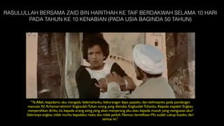 RASULULLAH BERSAMA ZAID BIN HARITHAH KE TAIF BERDAKWAH SELAMA 10 HARI
PADA TAHUN KE 10 KENABIAN (PADA USIA BAGINDA 50 TAHUN)
“Ya Allah, kepadamu aku mengadu kelemahanku, kekurangan daya upayaku dan kehinaanku pada pandangan
manusia.Ya! Arhamarrahimin! Engkaulah Tuhan orang yang ditindas. Engkaulah Tuhanku. Kepada siapalah Engkau
menyerahkan diriku ini, kepada orang asing yang akan menyerang aku atau kepada musuh yang menguasai aku?
Sekiranya engkau tidak murka kepadaku maka aku tidak peduli. Namun, keredhaan-Mu sudah cukup buatku dari
semua ini.”
 
