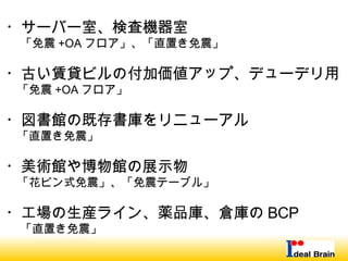・サーバー室、検査機器室
　 「免震 +OA フロア」、「直置き免震」
・古い賃貸ビルの付加価値アップ、デューデリ用
　「免震 +OA フロア」
・図書館の既存書庫をリニューアル
　「直置き免震」
・美術館や博物館の展示物
　「花ビン式免震」、「免震テーブル」
・工場の生産ライン、薬品庫、倉庫の BCP
　 「直置き免震」
 