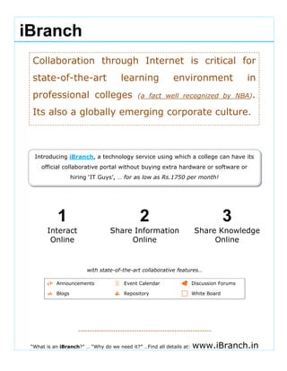                                                                                                              




 


 
 
        iBranch
                           
                                                                                                             




                                                                                                             
                                                                                                             
  
            Collaboration through Internet is critical for
  
  
  
            state-of-the-art                      learning
                                                                        environment                    in        
  
            professional colleges                        (a fact well recognized by NBA).
  

            Its also a globally emerging corporate culture.
                                                                                                             
                                                                                                             
                                                                                                             
                                                                                                             
                                                                                                             
                                                              
                                                                                                             
             Introducing iBranch, a technology service using which a college can have its
                official collaborative portal without buying extra hardware or software or
                              hiring ‘IT Guys’, … for as low as Rs.1750 per month! 

                                                                                                             
                                                                                                             
                                                                                                             


                       1                                  2                                      3
                  Interact                     Share Information                    Share Knowledge
     
                   Online                           Online                               Online
                                                                                                             
                                                                                                             
                                            
                                   with state-of-the-art collaborative features…                             
  
                      Announcements                Event Calendar                  Discussion Forums
                                                                                                                 
                      Blogs                        Repository                      White Board
  
                                                                                                             
                                                                                                             


                                ---------------------------------------------------------                        


 
            “What is an iBranch?” … “Why do we need it?” …Find all details at:     www.iBranch.in
 