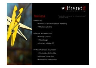Serviços                            “Visão é a arte de ver as coisas invisíveis.”
                                    Jonathan Swift

M    GNITEKRA
         Definição e Estratégias de Marketing

         Marketing Mobile



    DNGISE
     NGISE   &C OÃÇACINUMO
                OÃÇACINUMO
         Design Gráfico

         WebDesign

         Imagem e Vídeo 3D



I   EDADIVITCARETN   &M
                      AIDÉMITLU
         Conteúdos Multimédia

         Kioskes Interactivos

         Directórios Interactivos
 