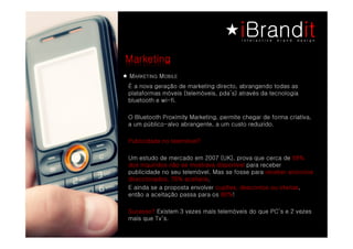 Marketing
M GNITEKRA   M
             ELIBO
É a nova geração de marketing directo, abrangendo todas as
plataformas móveis (telemóveis, pda’s) através da tecnologia
bluetooth e wi-fi.

O Bluetooth Proximity Marketing, permite chegar de forma criativa,
a um público-alvo abrangente, a um custo reduzido.

Publicidade no telemóvel?

Um estudo de mercado em 2007 (UK), prova que cerca de 68%
dos inquiridos não se mostrava disponível para receber
publicidade no seu telemóvel. Mas se fosse para receber anúncios
direccionados, 76% aceitaria.
E ainda se a proposta envolver cupões, descontos ou ofertas,
então a aceitação passa para os 80%!

Sucesso? Existem 3 vezes mais telemóveis do que PC’s e 2 vezes
mais que Tv’s.
 