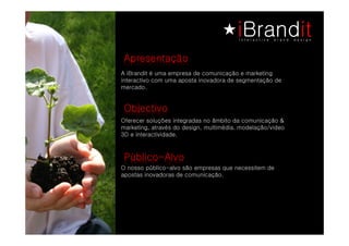 Apresentação
A iBrandit é uma empresa de comunicação e marketing
interactivo com uma aposta inovadora de segmentação de
mercado.


Objectivo
Oferecer soluções integradas no âmbito da comunicação &
marketing, através do design, multimédia, modelação/video
3D e interactividade.



Público-Alvo
O nosso público-alvo são empresas que necessitem de
apostas inovadoras de comunicação.
 