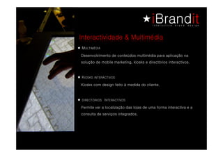 Interactividade & Multimédia
M   AIDÉMITLU
Desenvolvimento de conteúdos multimédia para aplicação na
solução de mobile marketing, kiosks e directórios interactivos.



KSOVITCARETNI SKSOI
 SOVITCARETNI SKSOI
Kiosks com design feito à medida do cliente.



                I
SOVITCARETN SOIRÓTCERID
Permite ver a localização das lojas de uma forma interactiva e a
consulta de serviços integrados.
 