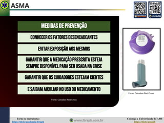 Conheça a Universidade do APH
https://bit.ly/uniaph
Torne-se instrutor(a)
https://bit.ly/academia-ibraph
ASMA
MEDIDASDEPREVENÇÃO
EVITAREXPOSIÇÃOAOSMESMOS
CONHECEROSFATORESDESENCADEANTES
GARANTIRQUEA MEDICAÇÃOPRESCRITAESTEJA
SEMPREDISPONÍVELPARASERUSADANACRISE
GARANTIRQUEOSCUIDADORESESTEJAMCIENTES
E SAIBAMAUXILIARNOUSODOMEDICAMENTO
Fonte: Canadian Red Cross
Fonte: Canadian Red Cross
 