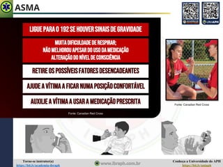 Conheça a Universidade do APH
https://bit.ly/uniaph
Torne-se instrutor(a)
https://bit.ly/academia-ibraph
ASMA
LIGUEPARAO192SEHOUVERSINAISDEGRAVIDADE
RETIREOSPOSSÍVEISFATORESDESENCADEANTES
MUITADIFICULDADEDERESPIRAR;
NÃOMELHOROUAPESARDOUSODAMEDICAÇÃO
ALTERAÇÃODONÍVELDECONSCIÊNCIA
AJUDEAVÍTIMAAFICARNUMAPOSIÇÃOCONFORTÁVEL
AUXILIEA VÍTIMAA USARA MEDICAÇÃOPRESCRITA Fonte: Canadian Red Cross
Fonte: Canadian Red Cross
 