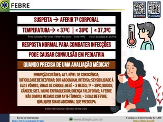 Conheça a Universidade do APH
https://bit.ly/uniaph
Torne-se instrutor(a)
https://bit.ly/academia-ibraph
FEBRE
TEMPERATURA→≥37ºc |≥38ºC |≥37,3ºC
RESPOSTANORMALPARACOMBATERINFECÇÕES
PODECAUSARCONVULSÃOEMPEDIATRIA
QUANDOPRECISADEUMAAVALIAÇÃOMÉDICA?
SUSPEITA→ AFERIRTªCORPORAL
Fonte: Canadian Red Cross + British Red Cross
ERRUPÇÃOCutânea;ALT.NÍVELDECONSCIÊNCIA;
DIFICULDADEDERESPIRAR;DORABDOMINALINTENSA;SENSIBILIDADEÀ
LUZE VÔMITO;SINAISDECHOQUE;Bebê<3 MESES;Tª> 39ºC;IDOSOS;
Câncer;SIST.IMUNOENFRAQUECIDO;DOENÇAFALCIFORME;AFEBRE
NÃODIMINUIMESMOSCOMANTI-TÉRMICO;>3 DIASDEFEVRE;
QUALQUERSINAISADICIONALQUEPREOCUPA
Fonte: International Federation of Red Cross
Fonte: Sociedade Br. De Ped.
Fonte: IFRC
 