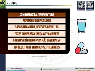 Conheça a Universidade do APH
https://bit.ly/uniaph
Torne-se instrutor(a)
https://bit.ly/academia-ibraph
FEBRE
REPOUSOE ROUPASLEVES
CASOSINTAMFRIO,DEVEMOSCOBRI-LAS
FAZERCOMPRESSAÚMIDAA TªAMBIENTE
FORNECERANTI-TÉRMICOSSEPRESCRITOS
COMOREDUZIRATEMPERATURA
FORNECERLÍQUIDOSPARANÃODESIDRATAR
Fonte: Canadian Red Cross
 