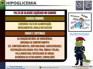 Conheça a Universidade do APH
https://bit.ly/uniaph
Torne-se instrutor(a)
https://bit.ly/academia-ibraph
HIPOGLICEMIA
Faltadeglicose(açúcar)nosangue
Causascomuns:
Exercício;faltadealimentação;
Medicamentos;insulaemexcesso
Sinaise sintomas
Alteraçãononíveldeconsciência;
Mudançadecomportamento
(ex.confusãomental;irritabilidade;agressividade);
Respiraçãoacelerada;pelefria,úmidae pálida;
Falaarrastada;dificuldadede andar;
Aparênciadeestardoente;convulsões
https://maadiabetacare.com/hypoglycemia-
a-major-concern-for-people-with-diabetes/
 