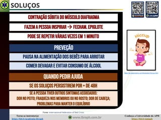 Conheça a Universidade do APH
https://bit.ly/uniaph
Torne-se instrutor(a)
https://bit.ly/academia-ibraph
SOLUÇOS
CONTRAÇÃOSÚBITADOMÚSCULODIAFRAGMA
FAZEMAPESSOAINSPIRAR→ FECHAM.EPIGLOTE
PODESEREPETIRVÁRIASVEZESEM1MINUTO
PREVEÇÃO
PAUSANAALIMENTAÇÃODOSBebêsPARAARROTAR
COMERDEVAGARE EVITARCONSUMODEÁLCOOL
Fonte: International Federation of Red Cross
QUANDOPEDIRAJUDA
SEOSSOLUÇOSPERSISTIREMPOR+DE48H
SEAPESSOATIVEROUTROSSINTOMASASSOCIADOS:
Dornopeito;fraquezanosmembrosounorosto;dordecabeça;
problemasparamanteroequilíbrio
https://pt.dreamstime.com/illustration/hiccup.html
 