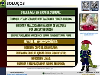 Conheça a Universidade do APH
https://bit.ly/uniaph
Torne-se instrutor(a)
https://bit.ly/academia-ibraph
SOLUÇOS
Fonte: International Federation of Red Cross
OquefazeremcasodeSOLUÇOS:
TRANQUILIZEAPESSOAQUEDEVEPASSAREMPOUCOSMINUTOS
ORIENTEAREALIZAÇÃODAMANOBRADEVALSALVA
PORUMCURTOPERÍODO
(INSPIREFUNDO;FECHENARIZE BOCA;SoprarSUAVEMENTEPARAFORA)
OUTROSMÉTODOSPOSSÍVEIS:
BEBERUMCOPODEÁGUAGELADA;
CHUPARUMCUBODE AÇUCAROUUMCUBODEGELO;
MORDERUMLIMÃO;
PRENDERARESPIRAÇÃOPORALGUNSSEGUNDOS;
https://www.osfhealthcare.org/bl
og/child-hiccups/
 