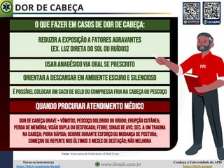 Conheça a Universidade do APH
https://bit.ly/uniaph
Torne-se instrutor(a)
https://bit.ly/academia-ibraph
DOR DE CABEÇA
Fonte: International Federation of Red Cross
OQUEFAZEREMCASOSDEDORDECABEÇA:
REDUZIRA EXPOSIÇÃOAFATORESAGRAVANTES
(EX.LUZDIRETADOSOLOURUÍDOS)
USARANAGÉSICOVIAORALSEPRESCRITO
ORIENTARA DESCANSAREMAMBIENTEESCUROE SILENCIOSO
ÉPOSSÍVELCOLOCARUMSACODEGELOOUCOMPRESSAFRIANACABEÇAOUPESCOÇO
QUANDOPROCURARATENDIMENTOMÉDICO
DORDECABEÇAGRAVE+ VÔMITOS;PESCOÇODOLORIDOOU RÍGIDO;ERUPÇÃOCUTÂNEA;
PERDADEMEMÓRIA;VISÃODUPLAOU DESFOCADA;FEBRE;SINAISDEAVC;SEC.A UMTRAUMA
NACABEÇA;PIORARÁPIDA;OCORREDURANTEESFORÇOOU MUDANÇADEPOSTURA;
COMEÇOUDEREPENTENOSÚLTIMOS3 MESESDEGESTAÇÃO;NÃOMELHORA
FIPS
 
