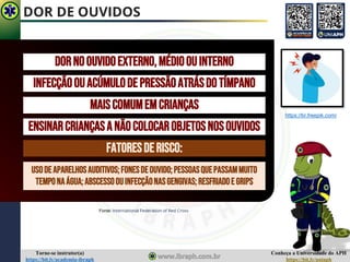 Conheça a Universidade do APH
https://bit.ly/uniaph
Torne-se instrutor(a)
https://bit.ly/academia-ibraph
DOR DE OUVIDOS
Fonte: International Federation of Red Cross
DORNOOUVIDOEXTERNO,MÉDIOOUINTERNO
INFECÇÃOOUACÚMULODEPRESSÃOATRÁSDOTÍMPANO
MAISCOMUMEMCRIANÇAS
ENSINARCRIANÇASANÃOCOLOCAROBJETOSNOSOUVIDOS
FATORESDERISCO:
USODEAPARELHOSAUDITIVOS;FONESDEOUVIDO;PESSOASQUEPASSAMMUITO
TEMPONAÁGUA;ABSCESSOOUINFECÇÃONASGENGIVAS;RESFRIADOE GRIPS
https://br.freepik.com/
 
