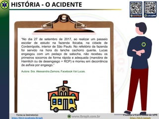 Conheça a Universidade do APH
https://bit.ly/uniaph
Torne-se instrutor(a)
https://bit.ly/academia-ibraph
HISTÓRIA - O ACIDENTE
“No dia 27 de setembro de 2017, ao realizar um passeio
escolar de estudo na fazenda Ibicaba, na cidade de
Cordeirópolis, interior de São Paulo. No refeitório da fazenda
foi servido na hora do lanche cachorro quente. Lucas
engasgou com um pedaço de salsicha, não recebeu os
primeiros socorros de forma rápida e adequada (manobra de
Haimlich ou de desengasgo + RCP) e morreu em decorrência
de asfixia por engasgo.”
Autora: Sra. Alessandra Zamora, Facebook Vai Lucas.
 