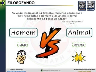 Conheça a Universidade do APH
https://bit.ly/uniaph
Torne-se instrutor(a)
https://bit.ly/academia-ibraph
FILOSOFANDO
"A visão tradicional da filosofia moderna considera a
distinção entre o homem e os animais como
resultante da posse da razão".
José Claudio Morelli Matos
UESC
Homem Animal
Razão Instinto
 