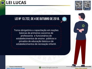 Conheça a Universidade do APH
https://bit.ly/uniaph
Torne-se instrutor(a)
https://bit.ly/academia-ibraph
LEI LUCAS
LEI Nº 13.722, DE 4 DE OUTUBRO DE 2018.
Torna obrigatória a capacitação em noções
básicas de primeiros socorros de
professores e funcionários de
estabelecimentos de ensino públicos e
privados de educação básica e de
estabelecimentos de recreação infantil.
 