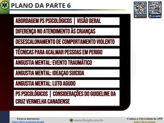 Conheça a Universidade do APH
https://bit.ly/uniaph
Torne-se instrutor(a)
https://bit.ly/academia-ibraph
PLANO DA PARTE 6
ABORDAGEMPS PSICOLÓGICOS|VISÃOGERAL
DIFERENÇANOATENDIMENTOÀSCRIANÇAS
DESESCALONAMENTODECOMPORTAMENTOVIOLENTO
TÉCNICASPARAACALMARPESSOASEMPERIGO
ANGUSTIAMENTAL:EVENTOTRAUMÁTICO
ANGUSTIAMENTAL:IDEAÇAOSUICIDA
ANGUSTIAMENTAL:LUTOAGUDO
PSPSICOLÓGICOS|CONSIDERAÇÕESDOGUIDELINEDA
CRUZVERMELHACANADENSE
 