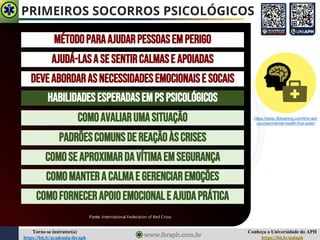 Conheça a Universidade do APH
https://bit.ly/uniaph
Torne-se instrutor(a)
https://bit.ly/academia-ibraph
PRIMEIROS SOCORROS PSICOLÓGICOS
MÉTODOPARAAJUDARPESSOASEMPERIGO
AJUDÁ-LASASESENTIRCALMASE APOIADAS
DEVEABORDARASNECESSIDADESEMOCIONAISE SOCAIS
HABILIDADESESPERADASEMPS PSICOLÓGICOS
COMOAVALIARUMASITUAÇÃO
PADRÕESCOMUNSDEREAÇÃOÀSCRISES
COMOSEAPROXIMARDAVÍTIMAEMSEGURANÇA
COMOMANTERACALMAE GERENCIAREMOÇÕES
COMOFORNECERAPOIOEMOCIONALE AJUDAPRÁTICA
Fonte: International Federation of Red Cross
https://www.3btraining.com/first-aid-
courses/mental-health-first-aider/
 