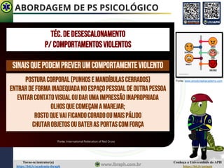 Conheça a Universidade do APH
https://bit.ly/uniaph
Torne-se instrutor(a)
https://bit.ly/academia-ibraph
ABORDAGEM DE PS PSICOLÓGICO
SINAISQUEPODEMPREVERUMCOMPORTAMENTEVIOLENTO
POSTURACORPORAL(PUNHOSE MANDÍBULASCERRADOS)
ENTRARDEFORMAINADEQUADANOESPAÇOPESSOALDE OUTRAPESSOA
EVITARCONTATOVISUALOUDARUMAIMPRESSÃOINAPROPRIADA
OLHOSQUECOMEÇAMAMAREJAR;
ROSTOQUEVAIFICANDOCORADOOUMAISPÁLIDO
CHUTAROBJETOSOUBATERASPORTASCOMFORÇA
Fonte: International Federation of Red Cross
TÉC.DEDESESCALONAMENTO
P/ COMPORTAMENTOSVIOLENTOS
Fonte: www.woodcreekacademy.com
 