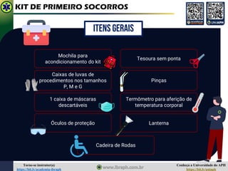 Conheça a Universidade do APH
https://bit.ly/uniaph
Torne-se instrutor(a)
https://bit.ly/academia-ibraph
KIT DE PRIMEIRO SOCORROS
Lanterna
ITENS GERAIS
Mochila para
acondicionamento do kit
Caixas de luvas de
procedimentos nos tamanhos
P, M e G
Tesoura sem ponta
1 caixa de máscaras
descartáveis
Óculos de proteção
Pinças
Termômetro para aferição de
temperatura corporal
Cadeira de Rodas
 