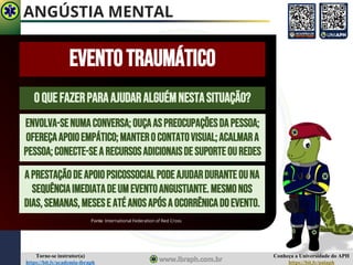 Conheça a Universidade do APH
https://bit.ly/uniaph
Torne-se instrutor(a)
https://bit.ly/academia-ibraph
OQUEFAZERPARAAJUDARALGUÉMNESTASITUAÇÃO?
EVENTOTRAUMÁTICO
Fonte: International Federation of Red Cross
ENVOLVA-SENUMACONVERSA;OUÇAASPREOCUPAÇÕESDAPESSOA;
OFEREÇAAPOIOEMPÁTICO;MANTEROCONTATOVISUAL;ACALMARA
PESSOA;CONECTE-SEA RECURSOSADICIONAISDESUPORTEOUREDES
APRESTAÇÃODEAPOIOPSICOSSOCIALPODEAJUDARDURANTEOUNA
SEQUÊNCIAIMEDIATADEUMEVENTOANGUSTIANTE.MESMONOS
DIAS,SEMANAS,MESESE ATÉANOSAPÓSAOCORRÊNICADOEVENTO.
ANGÚSTIA MENTAL
 