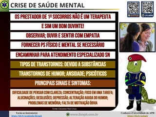 Conheça a Universidade do APH
https://bit.ly/uniaph
Torne-se instrutor(a)
https://bit.ly/academia-ibraph
CRISE DE SAÚDE MENTAL
OSPRESTADORDE1ºSOCORROSNÃOÉ UMTERAPEUTA
E SIMUMBOMOUVINTE!
OBSERVAR;OUVIRESENTIRCOMEMPATIA
FORNECERPSFÍSICOE MENTALSENECESSÁRIO
ENCAMINHARPARAATENDIMENTOESPECIALIZADOSN
TIPOSDETRANSTORNOS:DEVIDOASUBSTÂNCIAS
TRANSTORNOSDEHUMOR;ANSIDADE;PSICÓTICOS
PRINCIPAISSINAISE SINTOMAS:
DIFICULDADEDEPENSARCOMCLAREZA;CONCENTRAÇÃO;FOCOEMUMATAREFA;
ALUCINAÇÕES;DESILUSÕES;DEPRESSÃO;ALTERAÇÃOAGUDADOHUMOR;
PROBLEMASDEMEMÓRIA;FALTADEMOTIVAÇÃOÓBVIA
Fonte: Canadian Red Cross
 