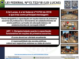 Conheça a Universidade do APH
https://bit.ly/uniaph
Torne-se instrutor(a)
https://bit.ly/academia-ibraph
LEI FEDERAL Nº13.722/18 (LEI LUCAS)
A lei Lucas, é a lei federal nº13722 de 2018
e que traz como principal mensagem:
"Torna obrigatória a capacitação em noções básicas de primeiros
socorros de professores e funcionários de estabelecimentos de
ensino públicos e privados de educação básica e de
estabelecimentos de recreação infantil."
ART. 1: Obrigatoriedade quanto à capacitação
funcionários em noções de primeiros socorros:
O curso deverá ser ofertado anualmente.
A responsabilidade das escolas públicas,
caberá aos respectivos sistemas ou redes de ensino.
Fonte: http://www.planalto.gov.br/ccivil_03/_ato2015-2018/2018/lei/L13722.htm
Fonte: IBRAPH
 