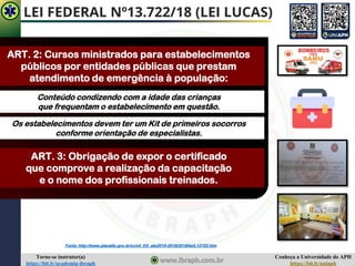 Conheça a Universidade do APH
https://bit.ly/uniaph
Torne-se instrutor(a)
https://bit.ly/academia-ibraph
LEI FEDERAL Nº13.722/18 (LEI LUCAS)
ART. 2: Cursos ministrados para estabelecimentos
públicos por entidades públicas que prestam
atendimento de emergência à população:
Conteúdo condizendo com a idade das crianças
que frequentam o estabelecimento em questão.
Os estabelecimentos devem ter um Kit de primeiros socorros
conforme orientação de especialistas.
ART. 3: Obrigação de expor o certificado
que comprove a realização da capacitação
e o nome dos profissionais treinados.
Fonte: http://www.planalto.gov.br/ccivil_03/_ato2015-2018/2018/lei/L13722.htm
 