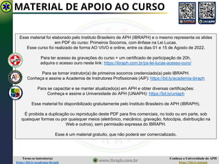 Conheça a Universidade do APH
https://bit.ly/uniaph
Torne-se instrutor(a)
https://bit.ly/academia-ibraph
MATERIAL DE APOIO AO CURSO
Esse material foi elaborado pelo Instituto Brasileiro de APH (IBRAPH) e o mesmo representa os slides
em PDF do curso: Primeiros Socorros, com ênfase na Lei Lucas.
Esse curso foi realizado de forma AO VIVO e online, entre os dias 01 e 15 de Agosto de 2022.
Para ter acesso às gravações do curso + um certificado de participação de 20h,
adquira o acesso ouro neste link: https://ibraph.com.br/ps-lei-lucas-acesso-ouro/
Para se tornar instrutor(a) de primeiros socorros credenciado(a) pelo IBRAPH.
Conheça e assine a Academia de Instrutores Profissionais (AiP): https://bit.ly/academia-ibraph
Para se capacitar e se manter atualizado(a) em APH e obter diversas certificações:
Conheça e assine a Universidade do APH (UNiAPH): https://bit.ly/uniaph
Esse material foi disponibilizado gratuitamente pelo Instituto Brasileiro de APH (IBRAPH).
É proibida a duplicação ou reprodução deste PDF para fins comerciais, no todo ou em parte, sob
quaisquer formas ou por quaisquer meios (eletrônico, mecânico, gravação, fotocópia, distribuição na
Web e outros), sem permissão expressa do IBRAPH.
Esse é um material gratuito, que não poderá ser comercializado.
 