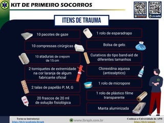 Conheça a Universidade do APH
https://bit.ly/uniaph
Torne-se instrutor(a)
https://bit.ly/academia-ibraph
KIT DE PRIMEIRO SOCORROS
20 frascos de 20 ml
de solução fisiológica
Bolsa de gelo
2 talas de papelão P, M, G
1 rolo de esparadrapo
10 pacotes de gaze
10 compressas cirúrgicas
Curativos do tipo band-aid de
diferentes tamanhos
Clorexidina aquosa
(antisséptico)
2 torniquetes de extremidade
na cor laranja de algum
fabricante oficial
1 rolo de micropore
1 rolo de plástico filme
transparente
10 ataduras de crepom
de 15 cm
Manta aluminizada
ITENS DE TRAUMA
 