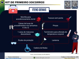 Conheça a Universidade do APH
https://bit.ly/uniaph
Torne-se instrutor(a)
https://bit.ly/academia-ibraph
KIT DE PRIMEIRO SOCORROS
Lanterna
ITENS GERAIS
Mochila para
acondicionamento do kit
Caixas de luvas de
procedimentos nos tamanhos
P, M e G
Tesoura sem ponta
1 caixa de máscaras
descartáveis
Óculos de proteção
Pinças
Termômetro para aferição de
temperatura corporal
Cadeira de Rodas
Fonte: Instituto Brasileiro de APH (IBRAPH)
 